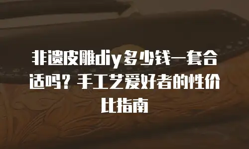 非遗皮雕diy多少钱一套合适吗？手工艺爱好者的性价比指南
