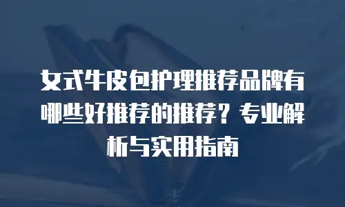 女式牛皮包护理推荐品牌有哪些好推荐的推荐？专业解析与实用指南