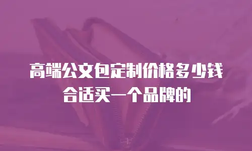 高端公文包定制价格多少钱合适买一个品牌的