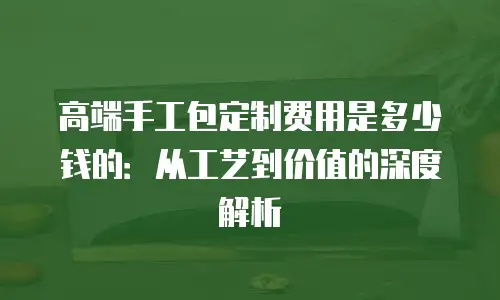 高端手工包定制费用是多少钱的：从工艺到价值的深度解析