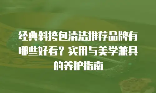 经典斜挎包清洁推荐品牌有哪些好看？实用与美学兼具的养护指南