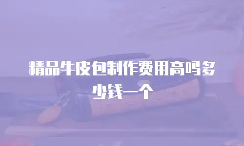 精品牛皮包制作费用高吗多少钱一个