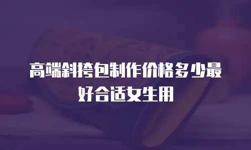 高端斜挎包制作价格多少最好合适女生用