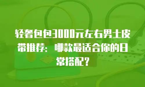 轻奢包包3000元左右男士皮带推荐：哪款最适合你的日常搭配？