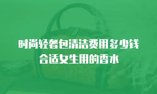 时尚轻奢包清洁费用多少钱合适女生用的香水