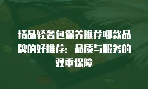 精品轻奢包保养推荐哪款品牌的好推荐：品质与服务的双重保障