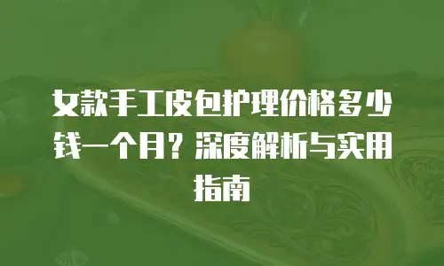 女款手工皮包护理价格多少钱一个月？深度解析与实用指南