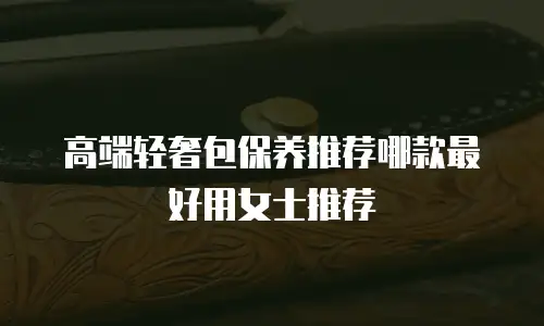 高端轻奢包保养推荐哪款最好用女士推荐