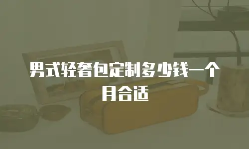 男式轻奢包定制多少钱一个月合适