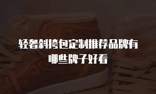 轻奢斜挎包定制推荐品牌有哪些牌子好看