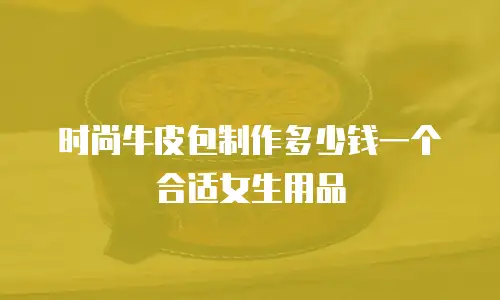 时尚牛皮包制作多少钱一个合适女生用品