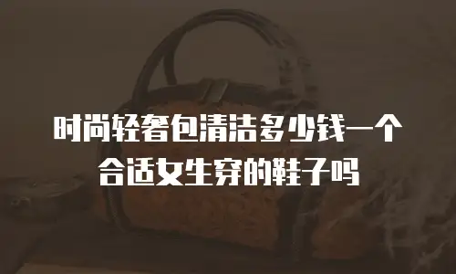 时尚轻奢包清洁多少钱一个合适女生穿的鞋子吗