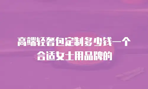 高端轻奢包定制多少钱一个合适女士用品牌的