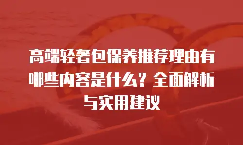 高端轻奢包保养推荐理由有哪些内容是什么？全面解析与实用建议