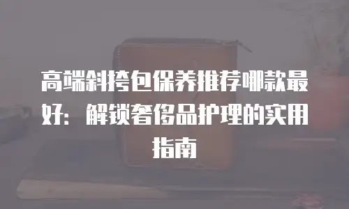 高端斜挎包保养推荐哪款最好：解锁奢侈品护理的实用指南