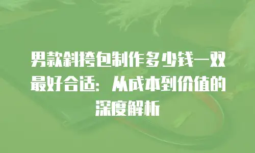 男款斜挎包制作多少钱一双最好合适：从成本到价值的深度解析