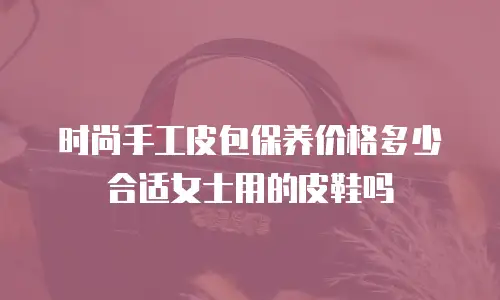 时尚手工皮包保养价格多少合适女士用的皮鞋吗