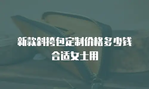 新款斜挎包定制价格多少钱合适女士用