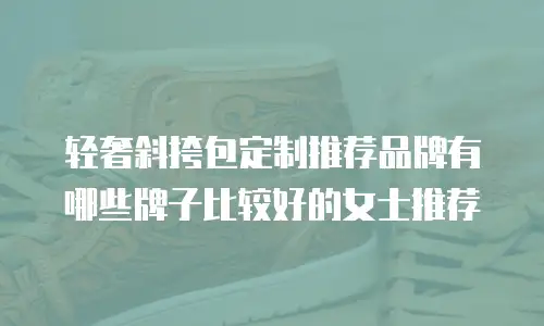 轻奢斜挎包定制推荐品牌有哪些牌子比较好的女士推荐