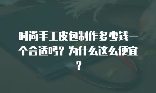 时尚手工皮包制作多少钱一个合适吗？为什么这么便宜？