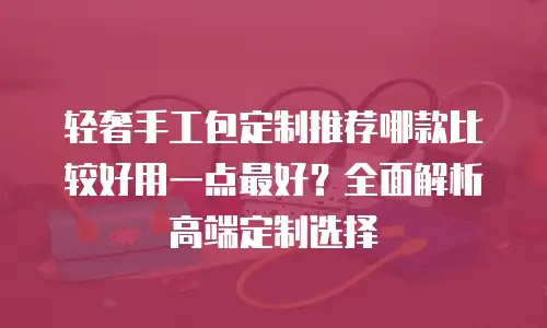 轻奢手工包定制推荐哪款比较好用一点最好？全面解析高端定制选择