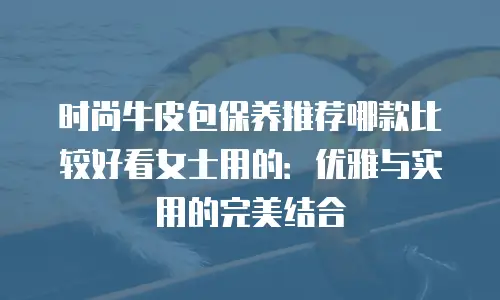 时尚牛皮包保养推荐哪款比较好看女士用的：优雅与实用的完美结合