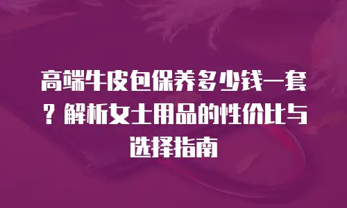 高端牛皮包保养多少钱一套？解析女士用品的性价比与选择指南