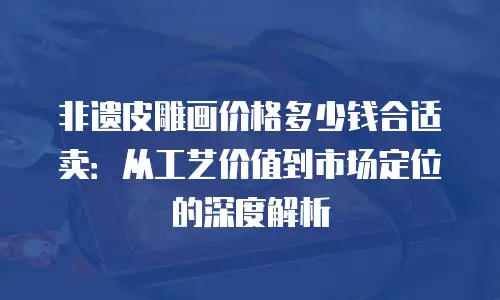 非遗皮雕画价格多少钱合适卖：从工艺价值到市场定位的深度解析