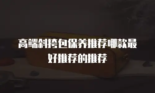 高端斜挎包保养推荐哪款最好推荐的推荐
