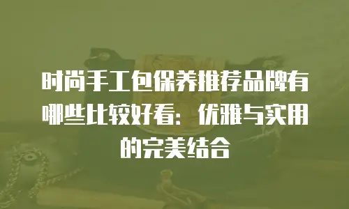 时尚手工包保养推荐品牌有哪些比较好看：优雅与实用的完美结合