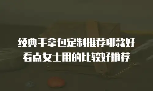 经典手拿包定制推荐哪款好看点女士用的比较好推荐