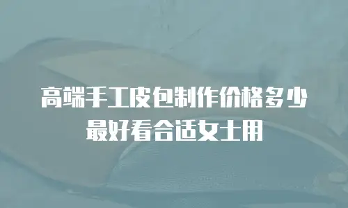 高端手工皮包制作价格多少最好看合适女士用