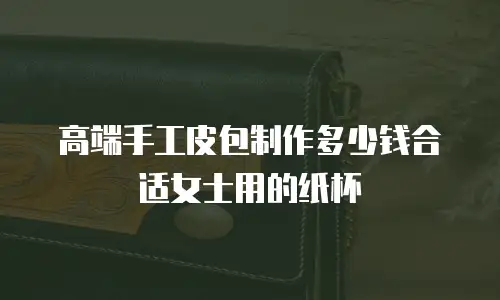 高端手工皮包制作多少钱合适女士用的纸杯