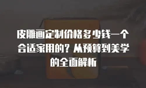 皮雕画定制价格多少钱一个合适家用的？从预算到美学的全面解析