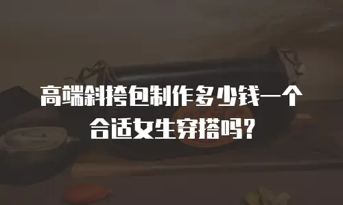 高端斜挎包制作多少钱一个合适女生穿搭吗？