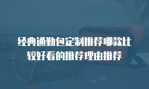 经典通勤包定制推荐哪款比较好看的推荐理由推荐