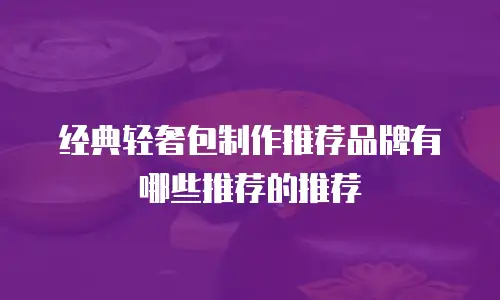 经典轻奢包制作推荐品牌有哪些推荐的推荐