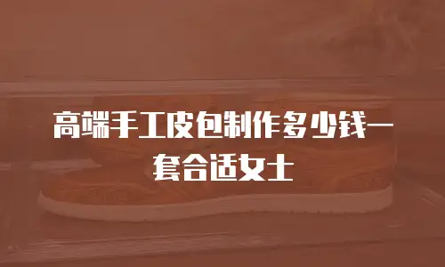 高端手工皮包制作多少钱一套合适女士