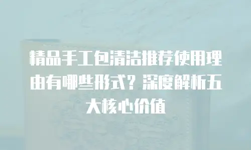 精品手工包清洁推荐使用理由有哪些形式？深度解析五大核心价值