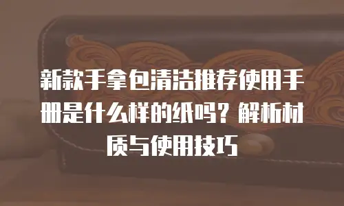 新款手拿包清洁推荐使用手册是什么样的纸吗？解析材质与使用技巧