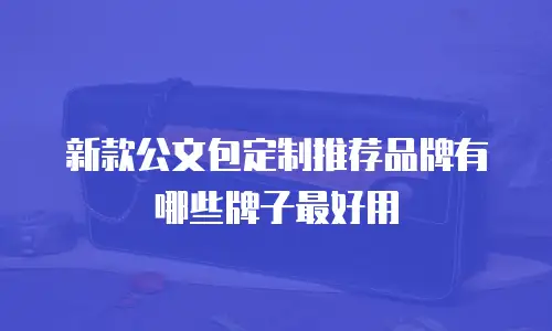 新款公文包定制推荐品牌有哪些牌子最好用