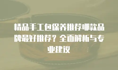 精品手工包保养推荐哪款品牌最好推荐？全面解析与专业建议