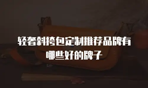 轻奢斜挎包定制推荐品牌有哪些好的牌子