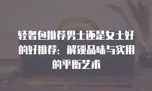 轻奢包推荐男士还是女士好的好推荐：解锁品味与实用的平衡艺术