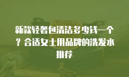 新款轻奢包清洁多少钱一个？合适女士用品牌的洗发水推荐