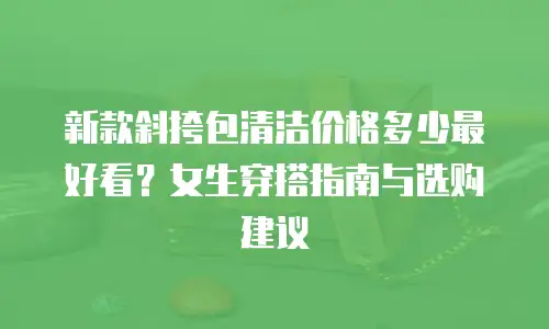 新款斜挎包清洁价格多少最好看？女生穿搭指南与选购建议