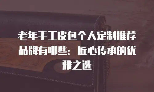 老年手工皮包个人定制推荐品牌有哪些：匠心传承的优雅之选
