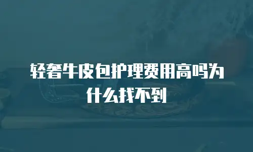 轻奢牛皮包护理费用高吗为什么找不到