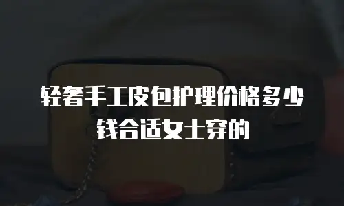 轻奢手工皮包护理价格多少钱合适女士穿的