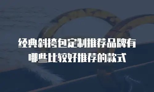 经典斜挎包定制推荐品牌有哪些比较好推荐的款式